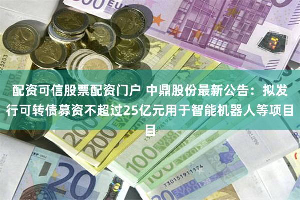 配资可信股票配资门户 中鼎股份最新公告：拟发行可转债募资不超过25亿元用于智能机器人等项目