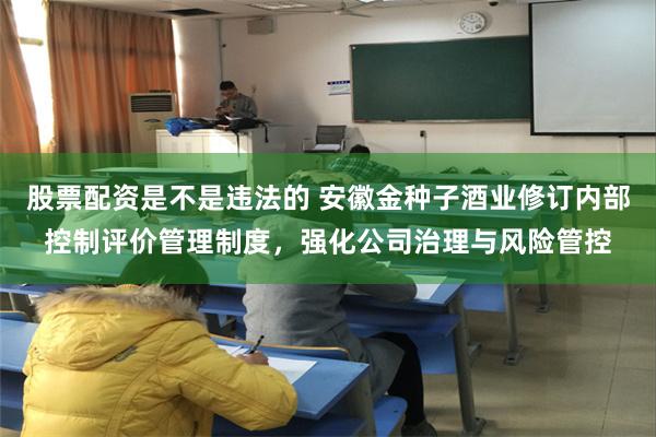 股票配资是不是违法的 安徽金种子酒业修订内部控制评价管理制度，强化公司治理与风险管控