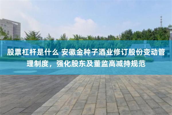 股票杠杆是什么 安徽金种子酒业修订股份变动管理制度，强化股东及董监高减持规范