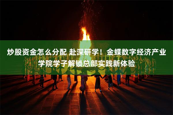炒股资金怎么分配 赴深研学！金蝶数字经济产业学院学子解锁总部实践新体验