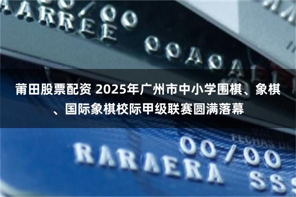 莆田股票配资 2025年广州市中小学围棋、象棋、国际象棋校际甲级联赛圆满落幕
