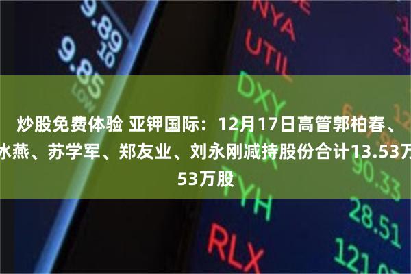 炒股免费体验 亚钾国际：12月17日高管郭柏春、刘冰燕、苏学军、郑友业、刘永刚减持股份合计13.53万股