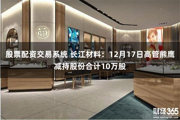 股票配资交易系统 长江材料：12月17日高管熊鹰减持股份合计10万股