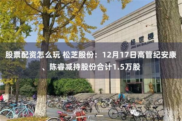 股票配资怎么玩 松芝股份：12月17日高管纪安康、陈睿减持股份合计1.5万股