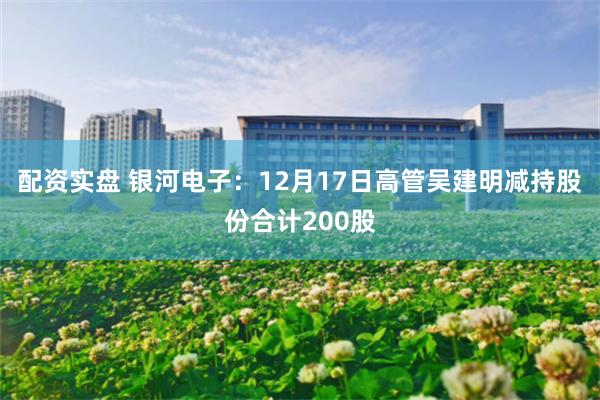 配资实盘 银河电子：12月17日高管吴建明减持股份合计200股