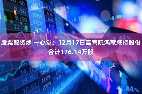 股票配资炒 一心堂：12月17日高管阮鸿献减持股份合计176.14万股