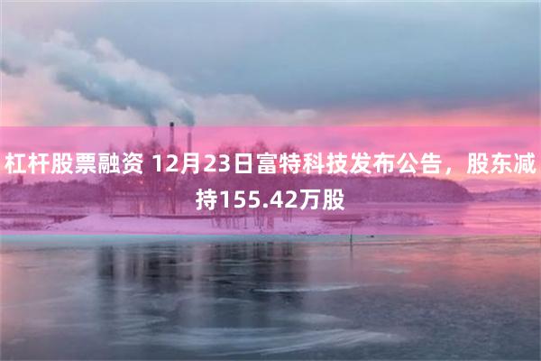 杠杆股票融资 12月23日富特科技发布公告,股东减持155.42万股
