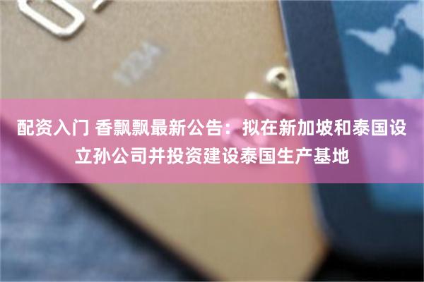 配资入门 香飘飘最新公告：拟在新加坡和泰国设立孙公司并投资建设泰国生产基地