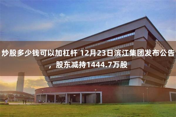 炒股多少钱可以加杠杆 12月23日滨江集团发布公告,股东减持1444.7万股