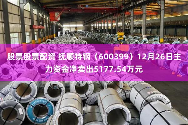股票股票配资 抚顺特钢（600399）12月26日主力资金净卖出5177.54万元