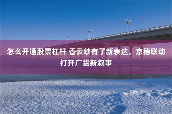 怎么开通股票杠杆 香云纱有了新表达，京穗联动打开广货新叙事