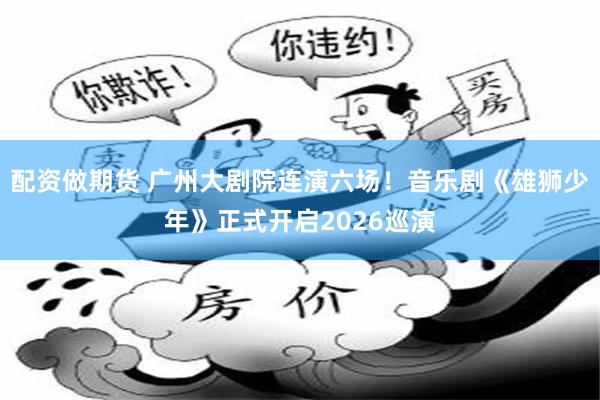 配资做期货 广州大剧院连演六场！音乐剧《雄狮少年》正式开启2026巡演