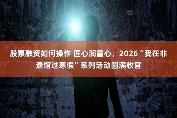 股票融资如何操作 匠心润童心，2026“我在非遗馆过寒假”系列活动圆满收官