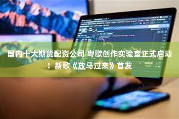 国内十大期货配资公司 粤歌创作实验室正式启动！新歌《放马过来》首发