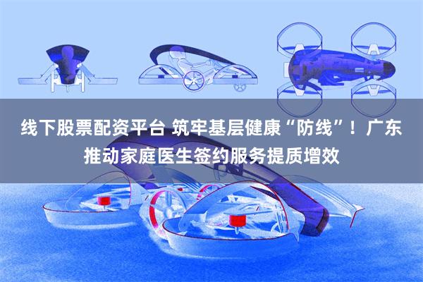 线下股票配资平台 筑牢基层健康“防线”！广东推动家庭医生签约服务提质增效