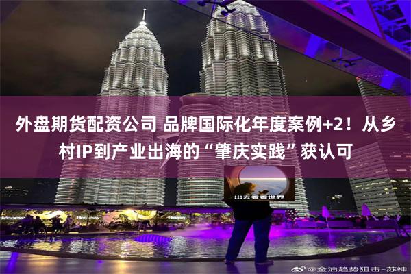 外盘期货配资公司 品牌国际化年度案例+2！从乡村IP到产业出海的“肇庆实践”获认可