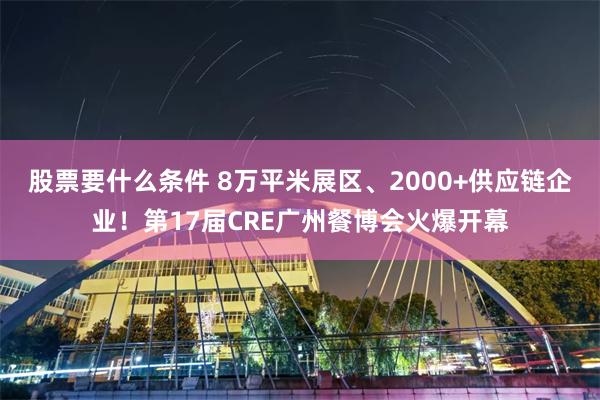 股票要什么条件 8万平米展区、2000+供应链企业！第17届CRE广州餐博会火爆开幕
