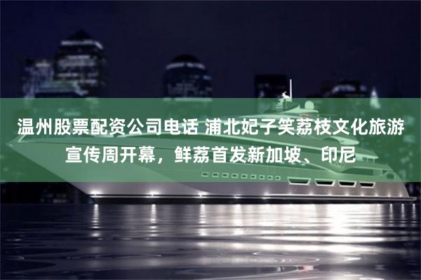 温州股票配资公司电话 浦北妃子笑荔枝文化旅游宣传周开幕，鲜荔首发新加坡、印尼