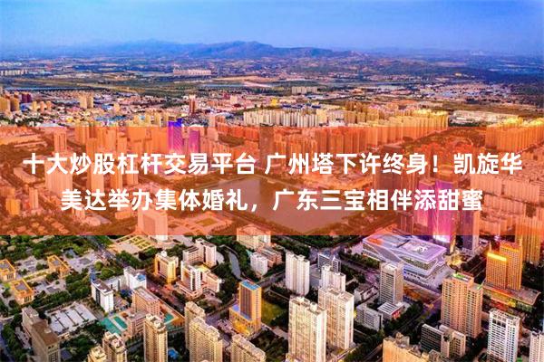 十大炒股杠杆交易平台 广州塔下许终身！凯旋华美达举办集体婚礼，广东三宝相伴添甜蜜
