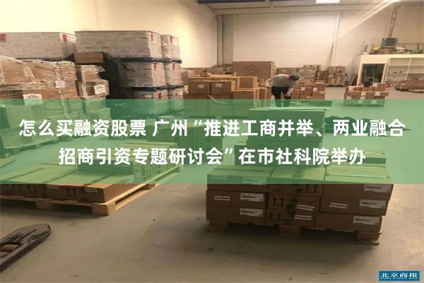 怎么买融资股票 广州“推进工商并举、两业融合招商引资专题研讨会”在市社科院举办
