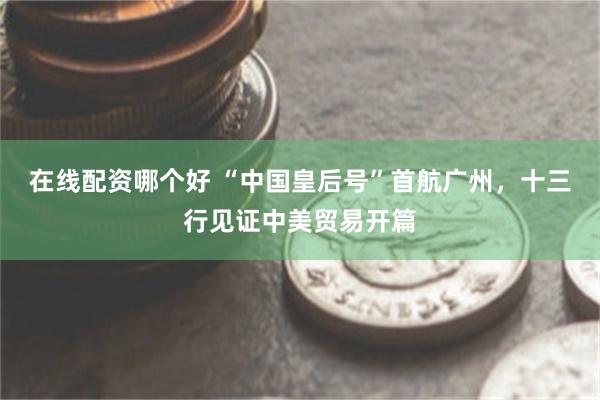 在线配资哪个好 “中国皇后号”首航广州，十三行见证中美贸易开篇