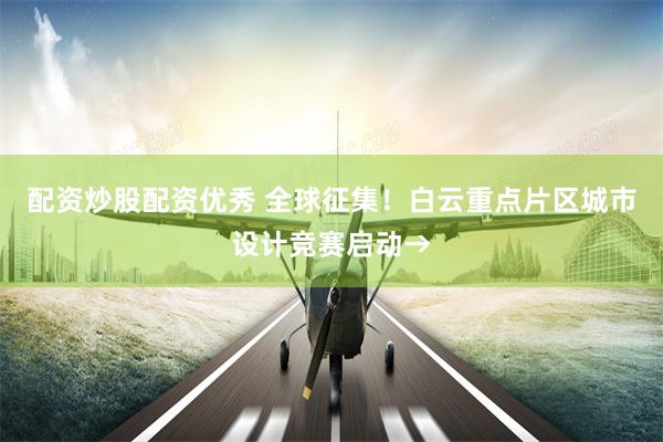 配资炒股配资优秀 全球征集！白云重点片区城市设计竞赛启动→