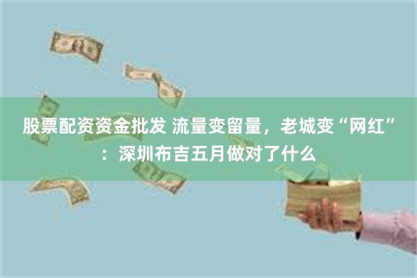 股票配资资金批发 流量变留量,老城变“网红”:深圳布吉五月做对了什么