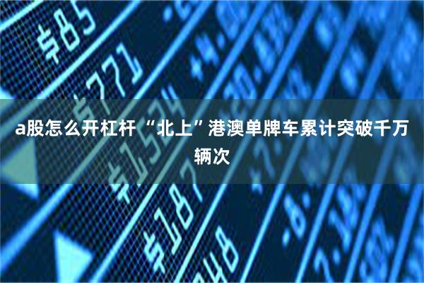 a股怎么开杠杆 “北上”港澳单牌车累计突破千万辆次