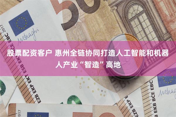 股票配资客户 惠州全链协同打造人工智能和机器人产业“智造”高地