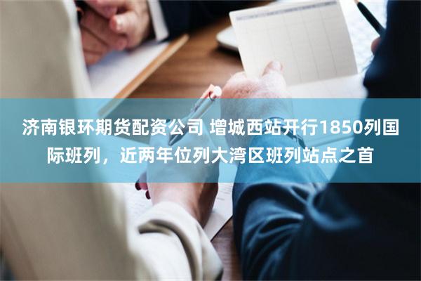济南银环期货配资公司 增城西站开行1850列国际班列，近两年位列大湾区班列站点之首