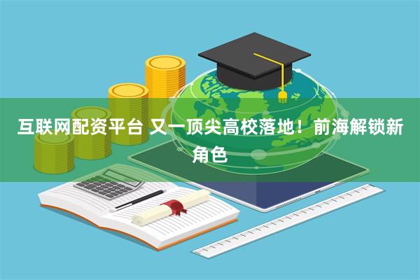互联网配资平台 又一顶尖高校落地!前海解锁新角色