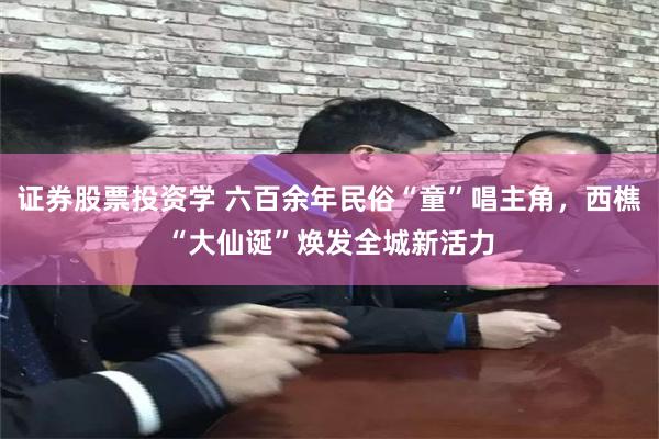 证券股票投资学 六百余年民俗“童”唱主角，西樵“大仙诞”焕发全城新活力