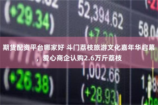 期货配资平台哪家好 斗门荔枝旅游文化嘉年华启幕，爱心商企认购2.6万斤荔枝