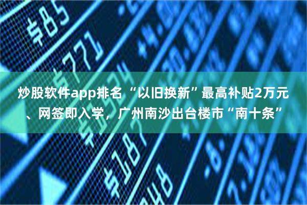炒股软件app排名 “以旧换新”最高补贴2万元、网签即入学，广州南沙出台楼市“南十条”