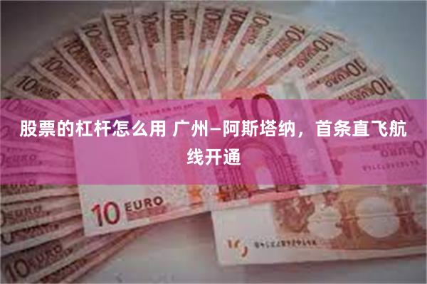股票的杠杆怎么用 广州—阿斯塔纳，首条直飞航线开通