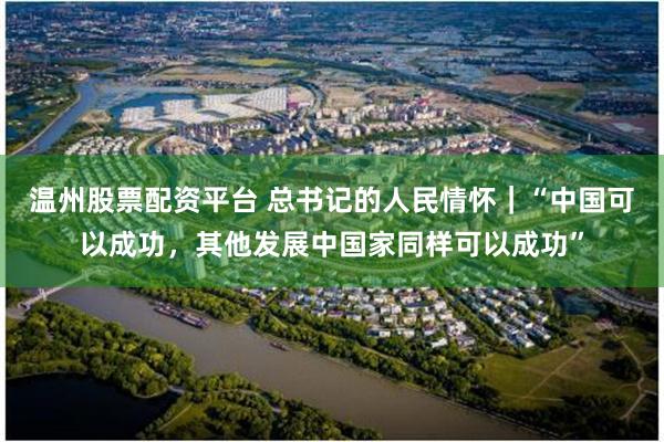 温州股票配资平台 总书记的人民情怀｜“中国可以成功，其他发展中国家同样可以成功”