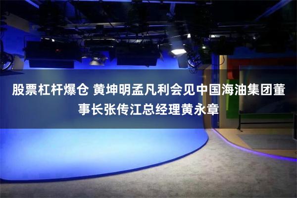 股票杠杆爆仓 黄坤明孟凡利会见中国海油集团董事长张传江总经理黄永章
