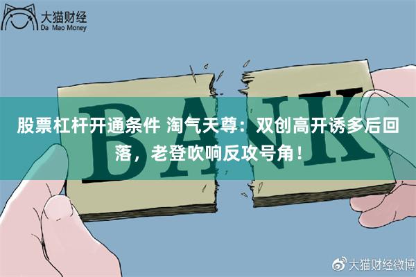 股票杠杆开通条件 淘气天尊:双创高开诱多后回落,老登吹响反攻号角!