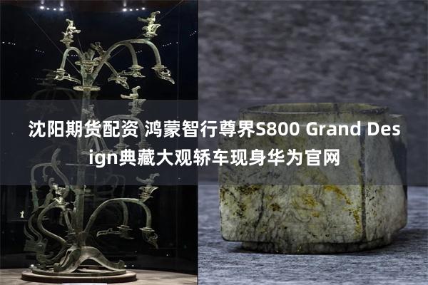沈阳期货配资 鸿蒙智行尊界S800 Grand Design典藏大观轿车现身华为官网