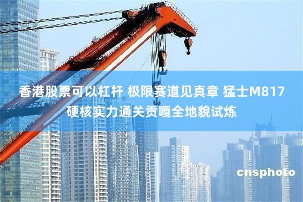 香港股票可以杠杆 极限赛道见真章 猛士M817硬核实力通关贡嘎全地貌试炼