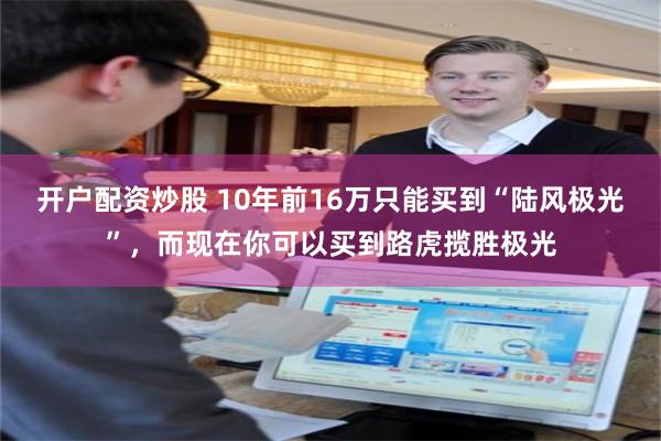 开户配资炒股 10年前16万只能买到“陆风极光”，而现在你可以买到路虎揽胜极光