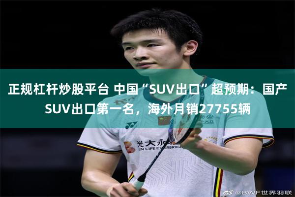 正规杠杆炒股平台 中国“SUV出口”超预期：国产SUV出口第一名，海外月销27755辆