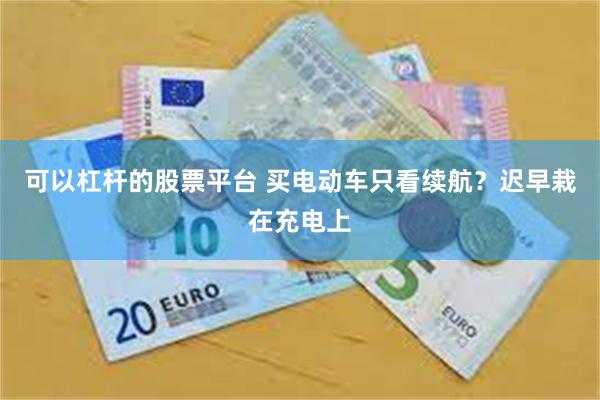 可以杠杆的股票平台 买电动车只看续航？迟早栽在充电上
