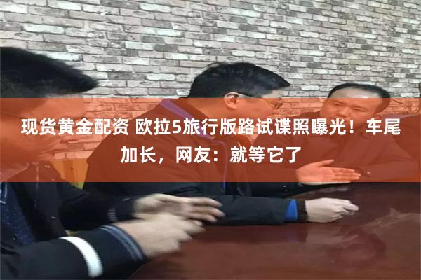 现货黄金配资 欧拉5旅行版路试谍照曝光!车尾加长,网友:就等它了