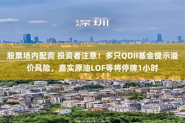 股票场内配资 投资者注意！多只QDII基金提示溢价风险，嘉实原油LOF等将停牌1小时