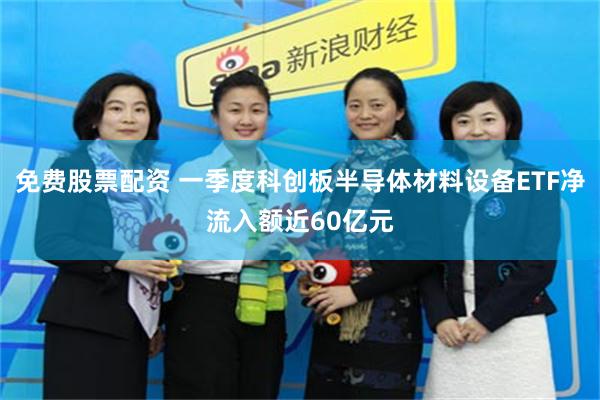 免费股票配资 一季度科创板半导体材料设备ETF净流入额近60亿元