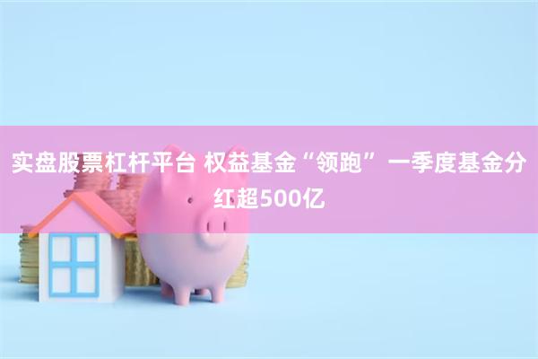 实盘股票杠杆平台 权益基金“领跑” 一季度基金分红超500亿