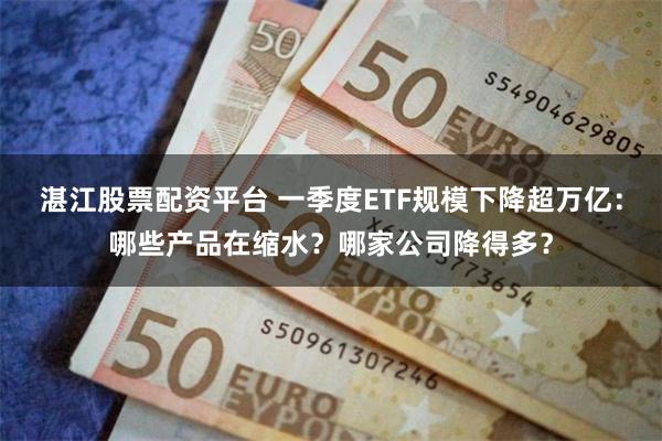 湛江股票配资平台 一季度ETF规模下降超万亿：哪些产品在缩水？哪家公司降得多？