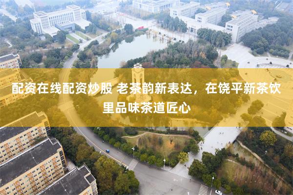 配资在线配资炒股 老茶韵新表达，在饶平新茶饮里品味茶道匠心