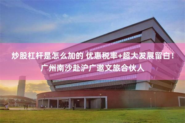 炒股杠杆是怎么加的 优惠税率+超大发展留白！广州南沙赴沪广邀文旅合伙人